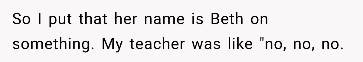 So I put that her name is Beth on something. My teacher was like "no, no, no.