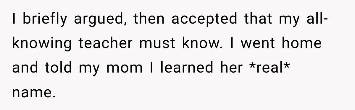 I briefly argued, then accepted that my all-knowing teacher must know. I went home and told my mom I learned her *real* name.
