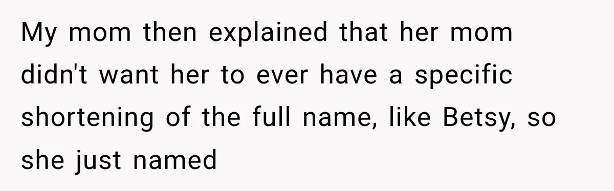 My mom then explained that her mom didn't want her to ever have a specific shortening of the full name, like Betsy, so she just named