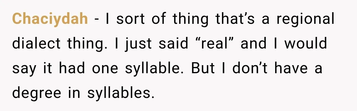 Chaciydah − I sort of thing that’s a regional dialect thing. I just said “real” and I would say it had one syllable. But I don’t have a degree in...