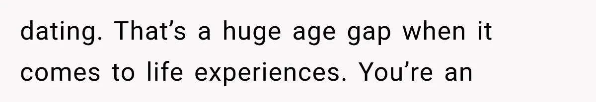 dating. That’s a huge age gap when it comes to life experiences. You’re an