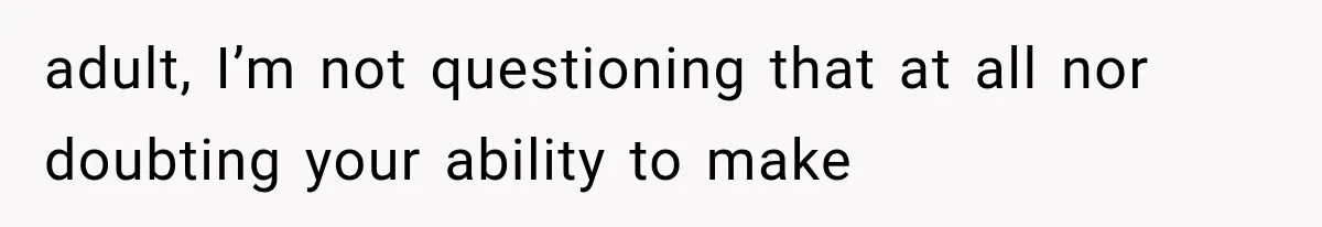 adult, I’m not questioning that at all nor doubting your ability to make