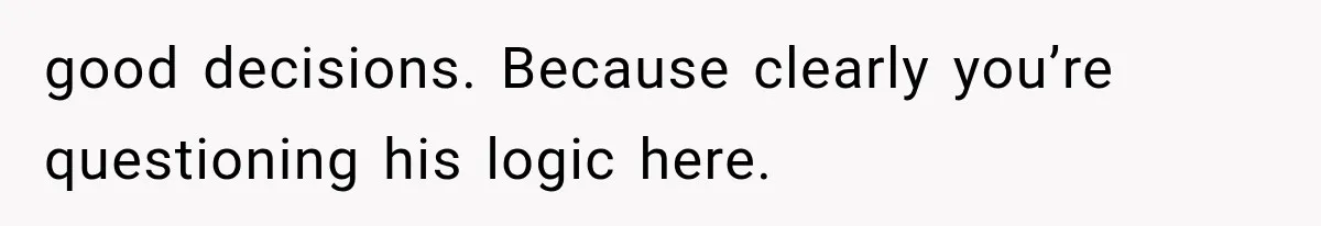 good decisions. Because clearly you’re questioning his logic here.