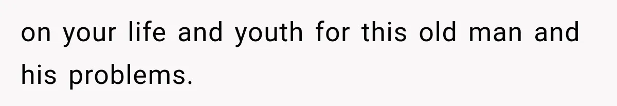 on your life and youth for this old man and his problems.