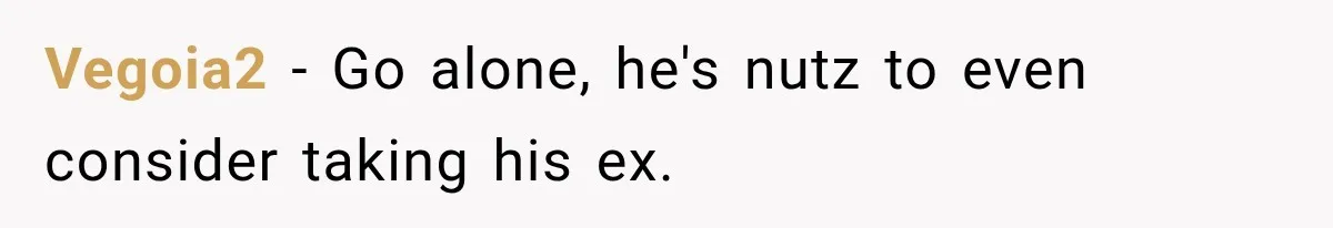 Vegoia2 − Go alone, he's nutz to even consider taking his ex.