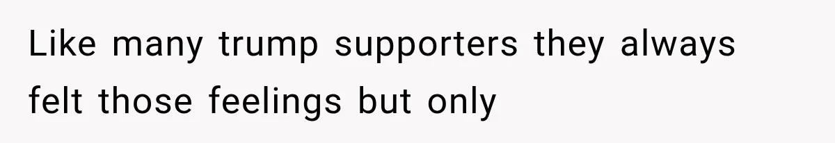 Like many trump supporters they always felt those feelings but only