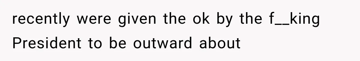 recently were given the ok by the f__king President to be outward about