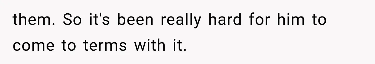 them. So it's been really hard for him to come to terms with it.