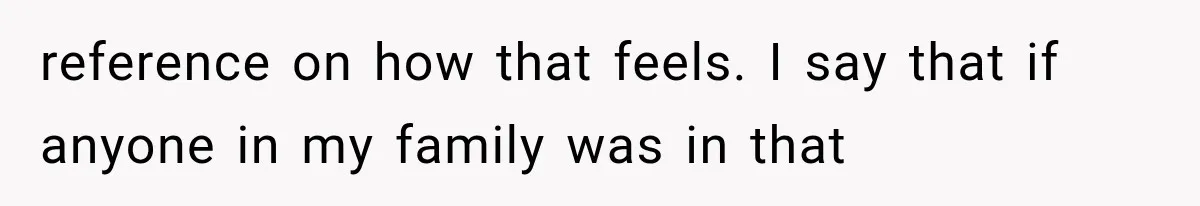 reference on how that feels. I say that if anyone in my family was in that