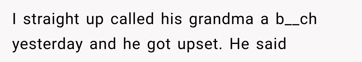I straight up called his grandma a b__ch yesterday and he got upset. He said