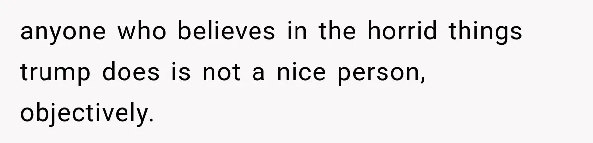 anyone who believes in the horrid things trump does is not a nice person, objectively.