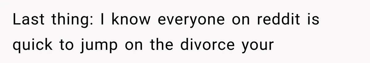 Last thing: I know everyone on reddit is quick to jump on the divorce your
