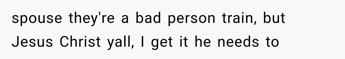 spouse they're a bad person train, but Jesus Christ yall, I get it he needs to