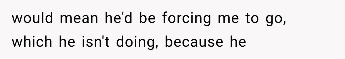 would mean he'd be forcing me to go, which he isn't doing, because he