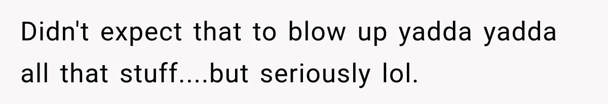 Didn't expect that to blow up yadda yadda all that stuff....but seriously lol.