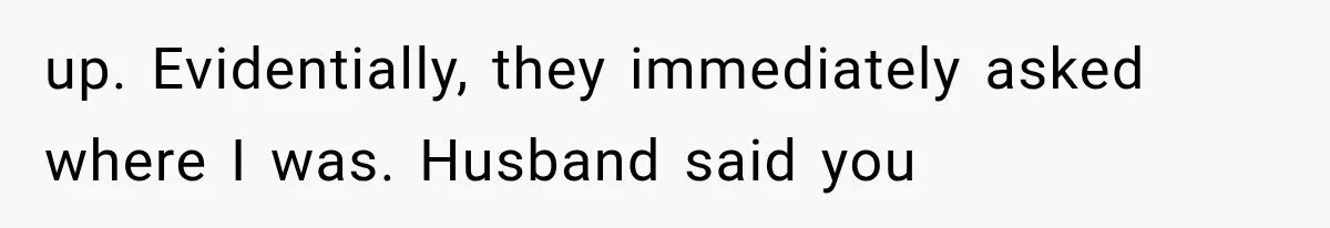 up. Evidentially, they immediately asked where I was. Husband said you