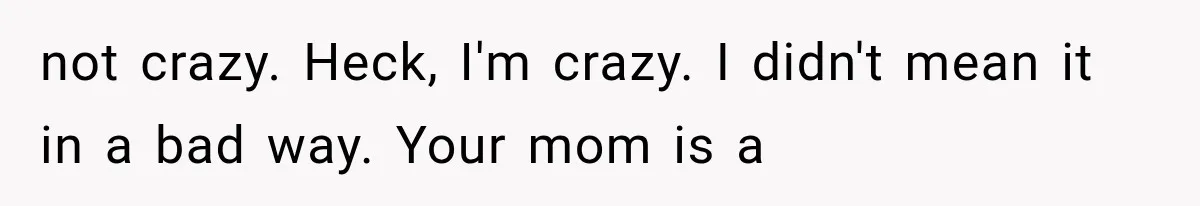 not crazy. Heck, I'm crazy. I didn't mean it in a bad way. Your mom is a