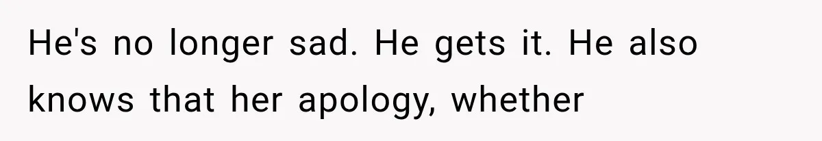 He's no longer sad. He gets it. He also knows that her apology, whether