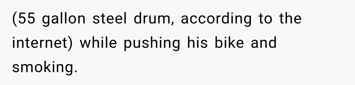 (55 gallon steel drum, according to the internet) while pushing his bike and smoking.