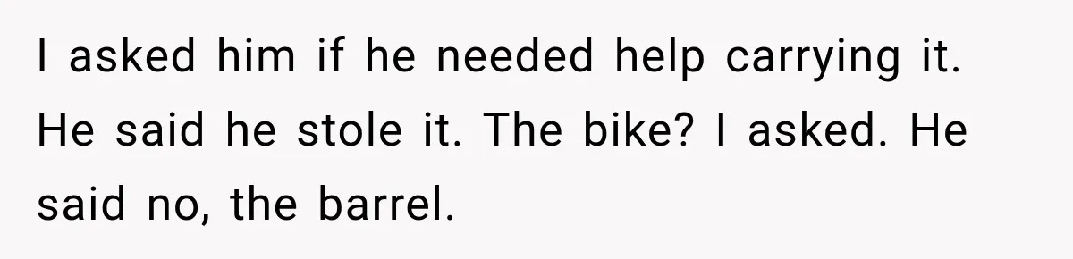 I asked him if he needed help carrying it. He said he stole it. The bike? I asked. He said no, the barrel.