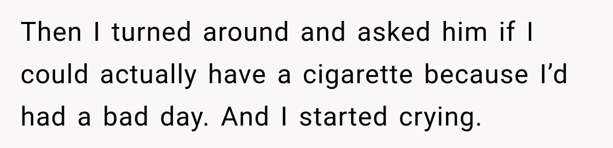 Then I turned around and asked him if I could actually have a cigarette because I’d had a bad day. And I started crying.