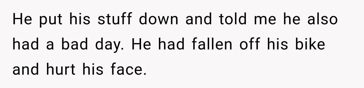 He put his stuff down and told me he also had a bad day. He had fallen off his bike and hurt his face.