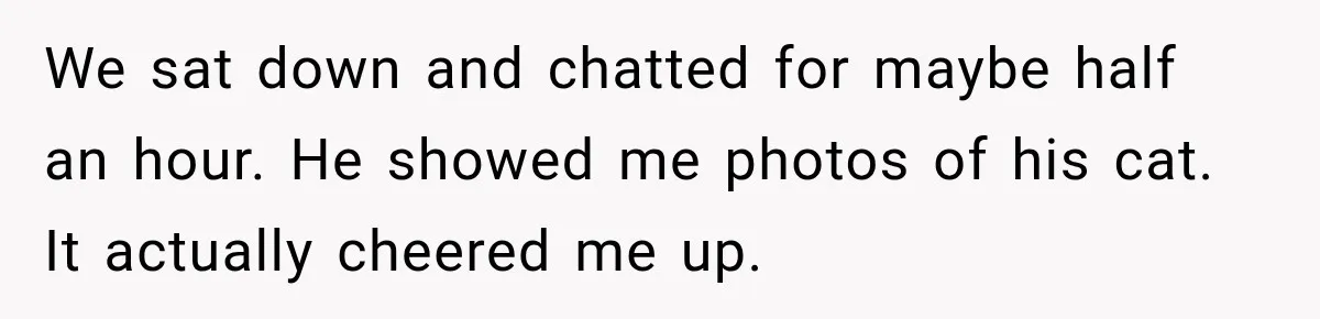 We sat down and chatted for maybe half an hour. He showed me photos of his cat. It actually cheered me up.