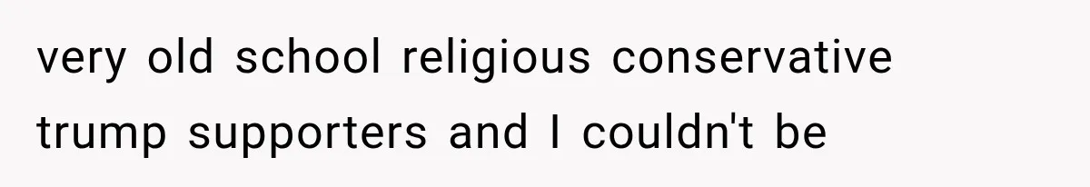 very old school religious conservative trump supporters and I couldn't be