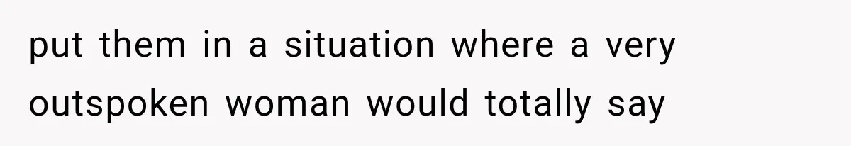 put them in a situation where a very outspoken woman would totally say