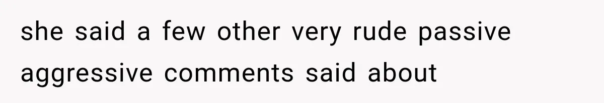 she said a few other very rude passive aggressive comments said about