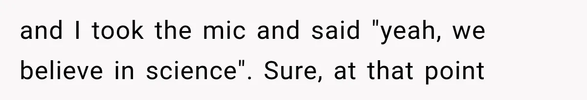 and I took the mic and said "yeah, we believe in science". Sure, at that point