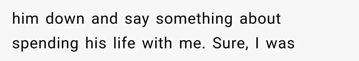 him down and say something about spending his life with me. Sure, I was
