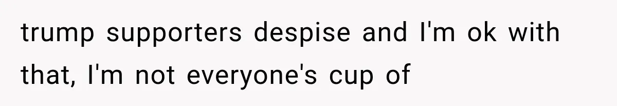 trump supporters despise and I'm ok with that, I'm not everyone's cup of