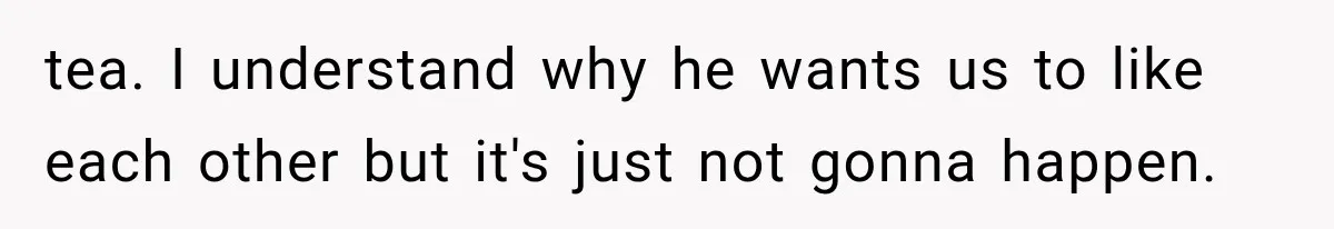 tea. I understand why he wants us to like each other but it's just not gonna happen.