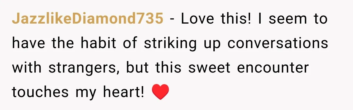 JazzlikeDiamond735 − Love this! I seem to have the habit of striking up conversations with strangers, but this sweet encounter touches my heart! ♥️