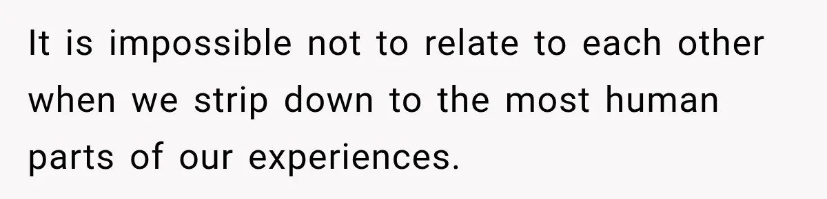 It is impossible not to relate to each other when we strip down to the most human parts of our experiences.