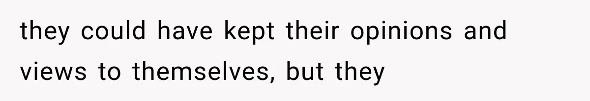 they could have kept their opinions and views to themselves, but they