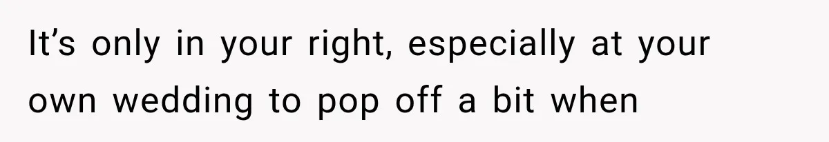 It’s only in your right, especially at your own wedding to pop off a bit when