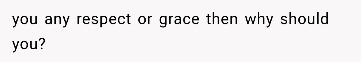 you any respect or grace then why should you?