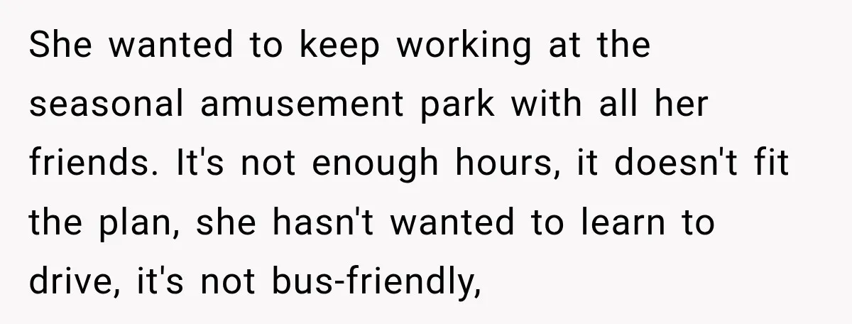 My Daughter Turned 18—Then Disappeared Two Days Later. I Never Imagined Parenthood Could Change Overnight. She wanted to keep working at the seasonal amusement park with all her friends. It's not enough hours, it doesn't fit the plan, she hasn't wanted to learn to drive,...