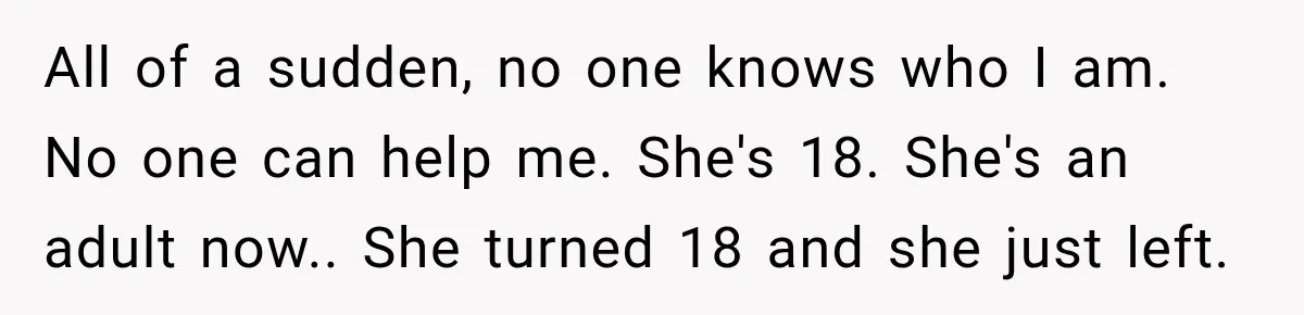 My Daughter Turned 18—Then Disappeared Two Days Later. I Never Imagined Parenthood Could Change Overnight. All of a sudden, no one knows who I am. No one can help me. She's 18. She's an adult now.. She turned 18 and she just left.