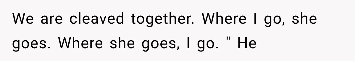 We are cleaved together. Where I go, she goes. Where she goes, I go. " He