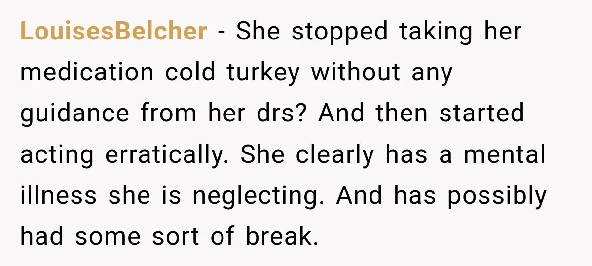 My Daughter Turned 18—Then Disappeared Two Days Later. I Never Imagined Parenthood Could Change Overnight. LouisesBelcher − She stopped taking her medication cold turkey without any guidance from her drs? And then started acting erratically. She clearly has a mental illness she is neglecting. And...