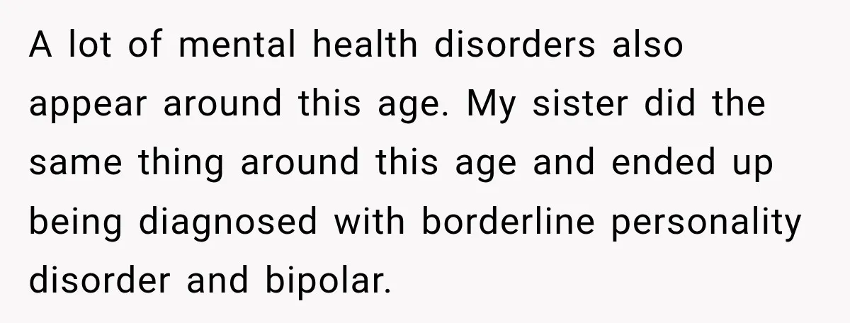 My Daughter Turned 18—Then Disappeared Two Days Later. I Never Imagined Parenthood Could Change Overnight. A lot of mental health disorders also appear around this age. My sister did the same thing around this age and ended up being diagnosed with borderline personality disorder and...
