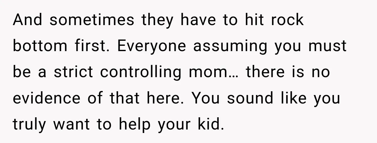 My Daughter Turned 18—Then Disappeared Two Days Later. I Never Imagined Parenthood Could Change Overnight. And sometimes they have to hit rock bottom first. Everyone assuming you must be a strict controlling mom… there is no evidence of that here. You sound like you truly...