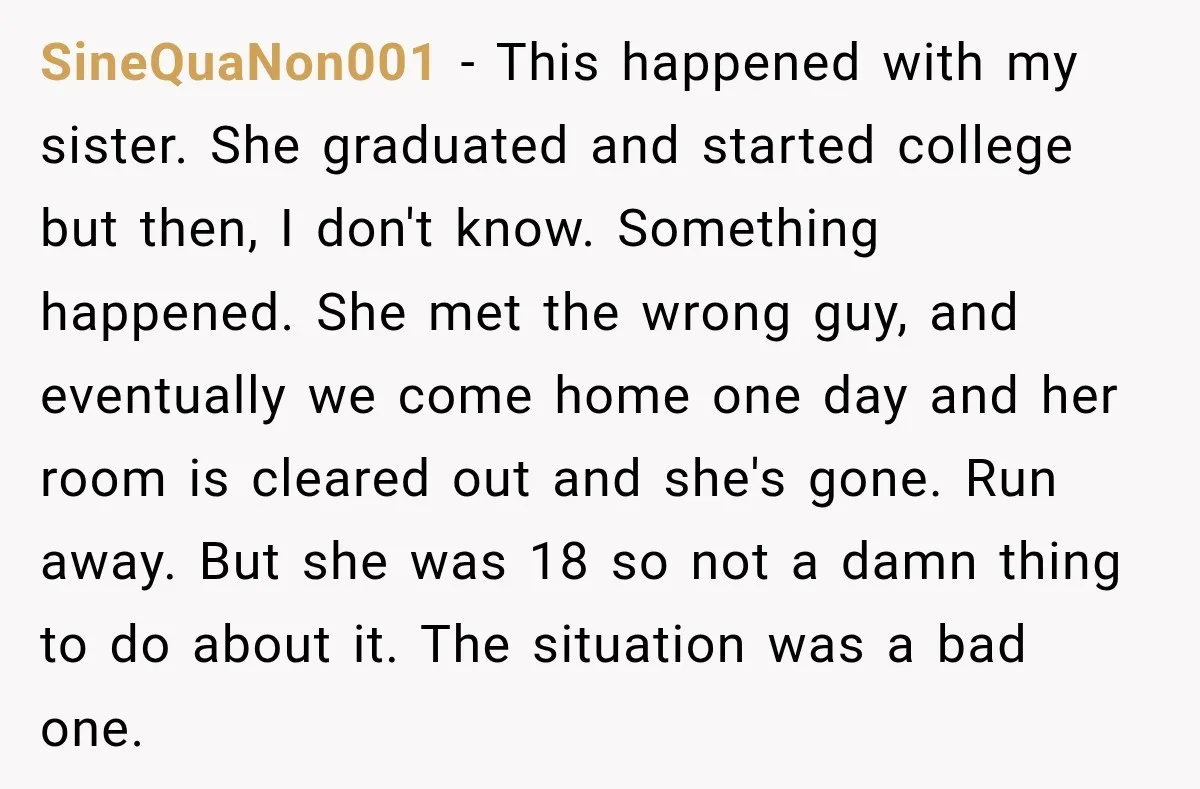 My Daughter Turned 18—Then Disappeared Two Days Later. I Never Imagined Parenthood Could Change Overnight. SineQuaNon001 − This happened with my sister. She graduated and started college but then, I don't know. Something happened. She met the wrong guy, and eventually we come home one...