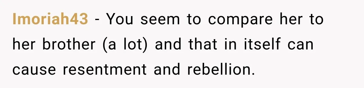 My Daughter Turned 18—Then Disappeared Two Days Later. I Never Imagined Parenthood Could Change Overnight. Imoriah43 − You seem to compare her to her brother (a lot) and that in itself can cause resentment and rebellion.