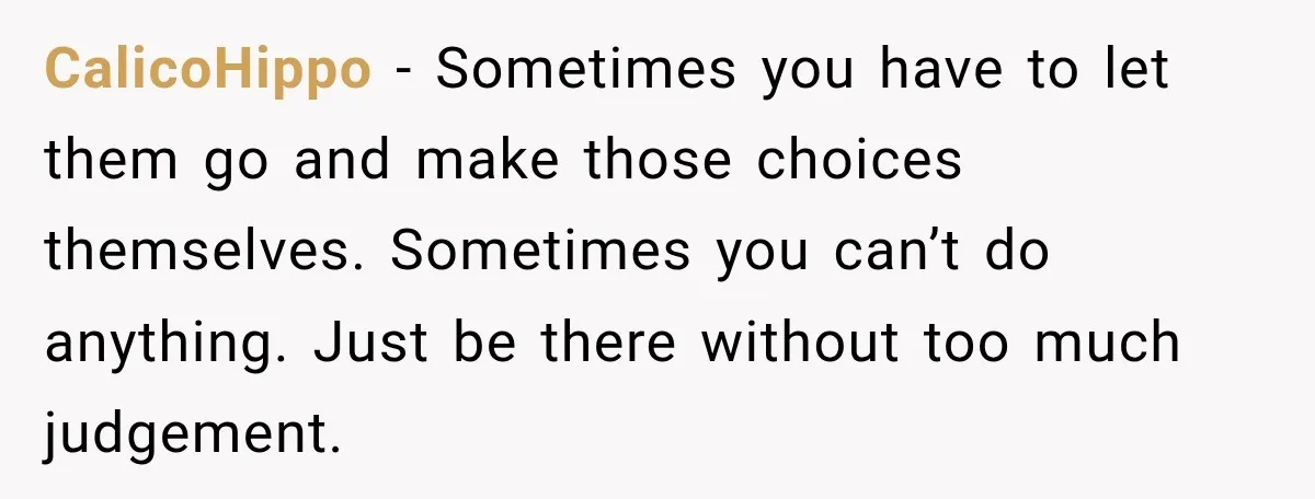My Daughter Turned 18—Then Disappeared Two Days Later. I Never Imagined Parenthood Could Change Overnight. CalicoHippo − Sometimes you have to let them go and make those choices themselves. Sometimes you can’t do anything. Just be there without too much judgement.