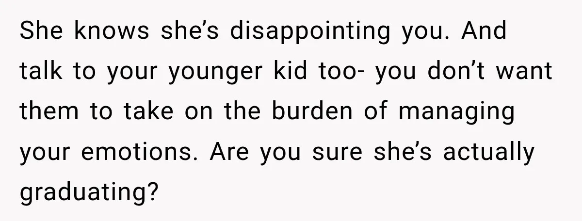 My Daughter Turned 18—Then Disappeared Two Days Later. I Never Imagined Parenthood Could Change Overnight. She knows she’s disappointing you. And talk to your younger kid too- you don’t want them to take on the burden of managing your emotions. Are you sure she’s actually...