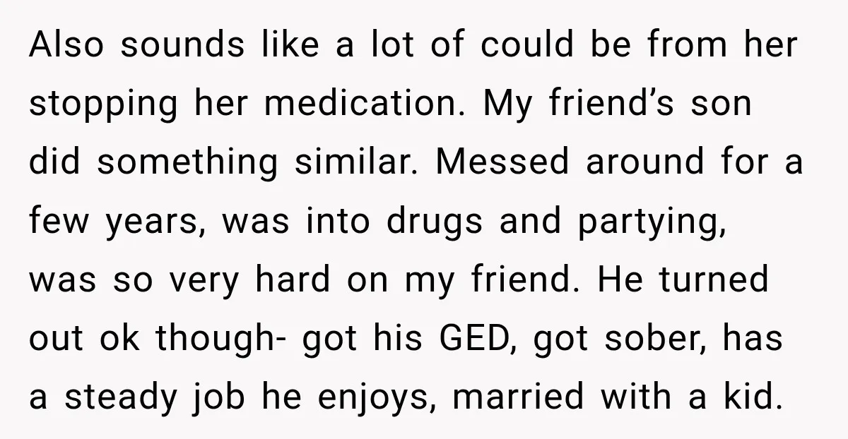My Daughter Turned 18—Then Disappeared Two Days Later. I Never Imagined Parenthood Could Change Overnight. Also sounds like a lot of could be from her stopping her medication. My friend’s son did something similar. Messed around for a few years, was into drugs and partying,...